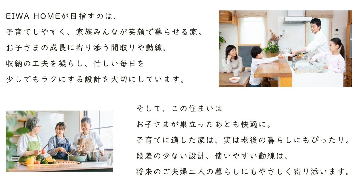 目指すのは、子育てしやすく家族みんなが笑顔で暮らせる家。お子さまの成長に寄り添う間取りや動線、収納の工夫を凝らし、忙しい毎日をラクにする設計を大切にしています。子育てに適した家は、老後の暮らしにもぴったり。段差の少ない設計、使いやすい動線は、夫婦二人の暮らしにも寄り添います。